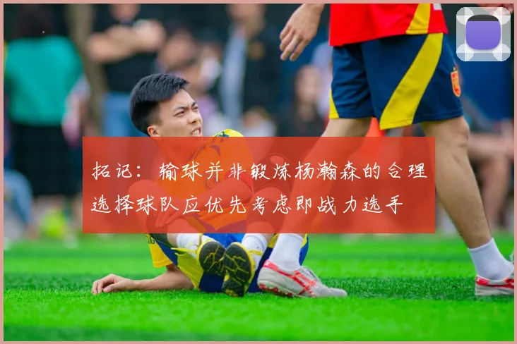 拓记：输球并非锻炼杨瀚森的合理选择球队应优先考虑即战力选手