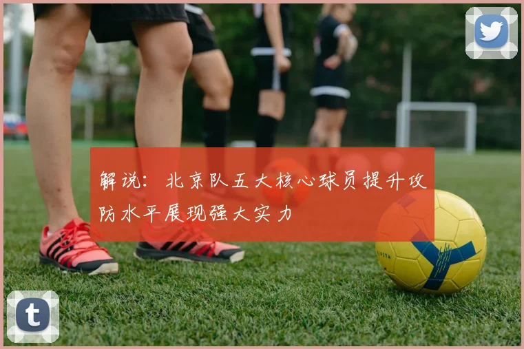 解说：北京队五大核心球员提升攻防水平展现强大实力