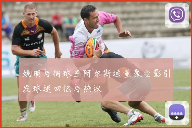 姚明与街球王阿尔斯通重聚合影引发球迷回忆与热议
