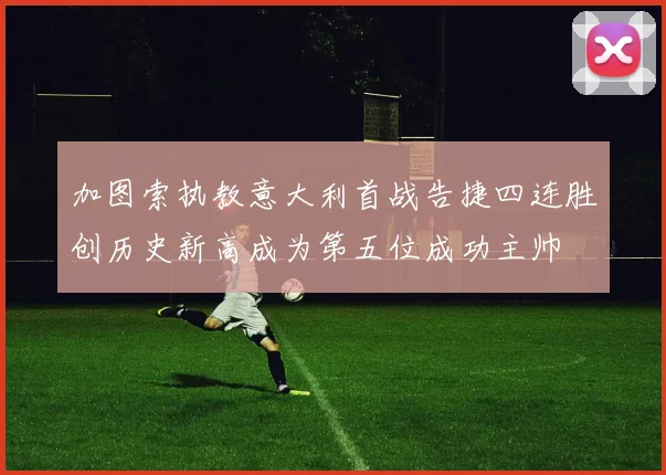 加图索执教意大利首战告捷四连胜创历史新高成为第五位成功主帅