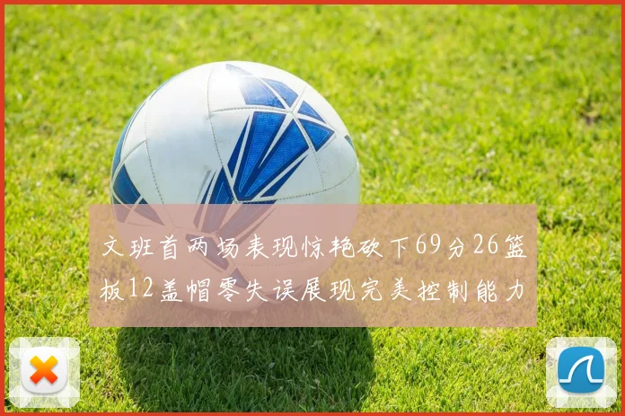 文班首两场表现惊艳砍下69分26篮板12盖帽零失误展现完美控制能力