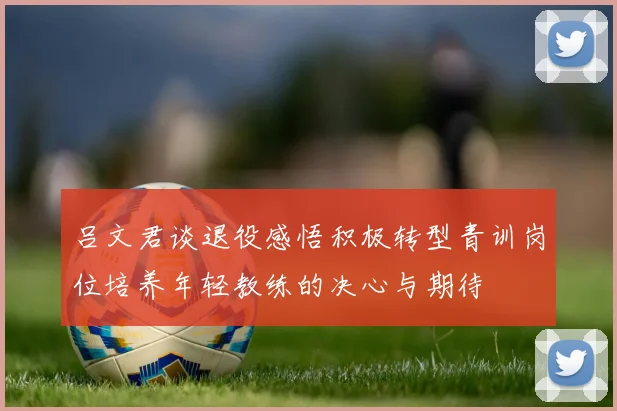 吕文君谈退役感悟积极转型青训岗位培养年轻教练的决心与期待