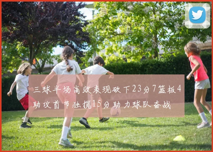 三球半场高效表现砍下23分7篮板4助攻首节独揽15分助力球队奋战
