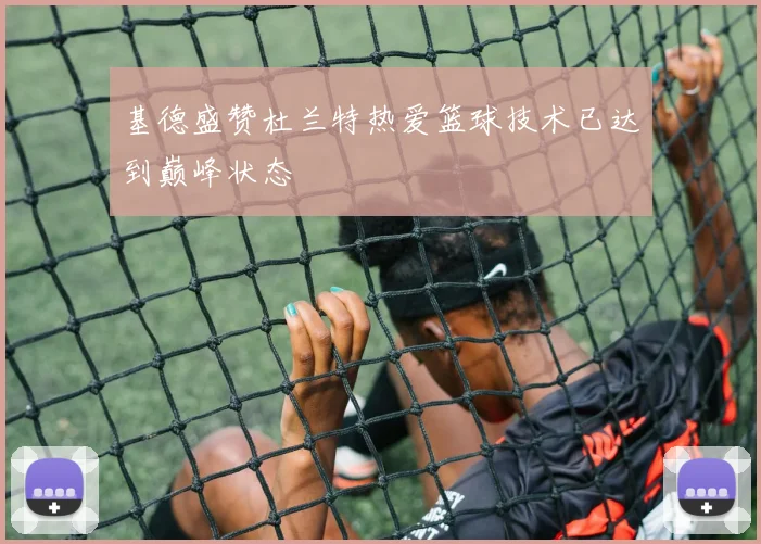 基德盛赞杜兰特热爱篮球技术已达到巅峰状态