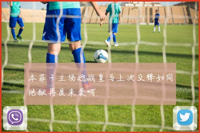 本菲卡主场迎战皇马上次交锋如同地狱再度来袭吗