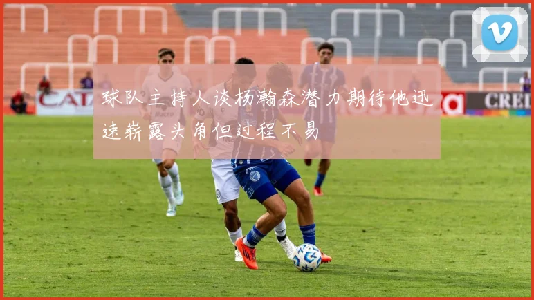 球队主持人谈杨瀚森潜力期待他迅速崭露头角但过程不易