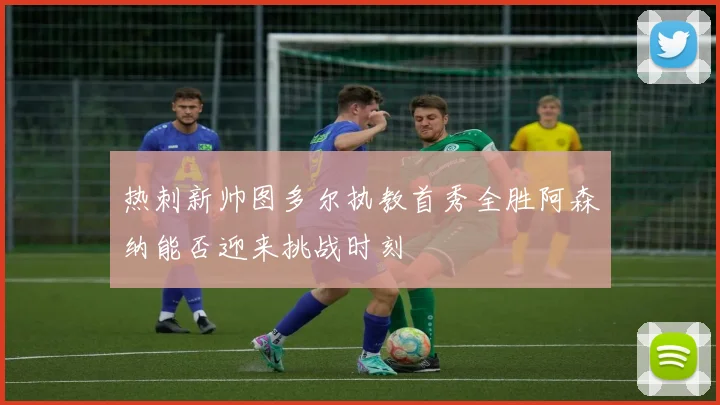 热刺新帅图多尔执教首秀全胜阿森纳能否迎来挑战时刻
