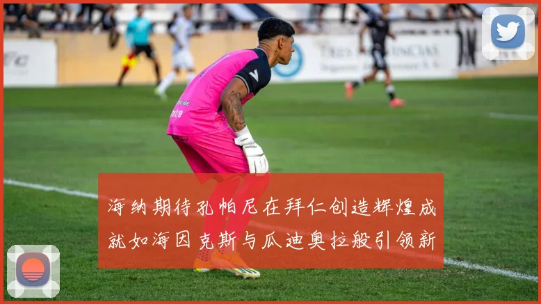 海纳期待孔帕尼在拜仁创造辉煌成就如海因克斯与瓜迪奥拉般引领新时代