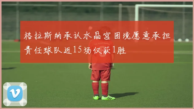 格拉斯纳承认水晶宫困境愿意承担责任球队近15场仅获1胜