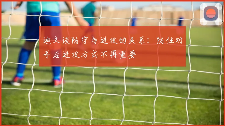 迪文谈防守与进攻的关系：防住对手后进攻方式不再重要