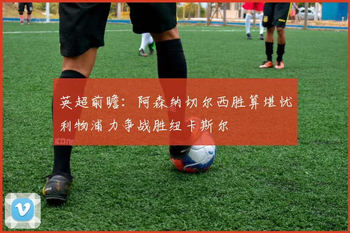 英超前瞻：阿森纳切尔西胜算堪忧利物浦力争战胜纽卡斯尔