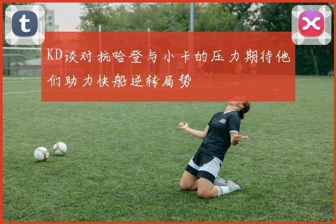 KD谈对抗哈登与小卡的压力期待他们助力快船逆转局势