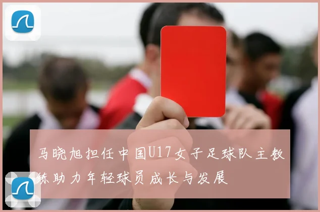马晓旭担任中国U17女子足球队主教练助力年轻球员成长与发展