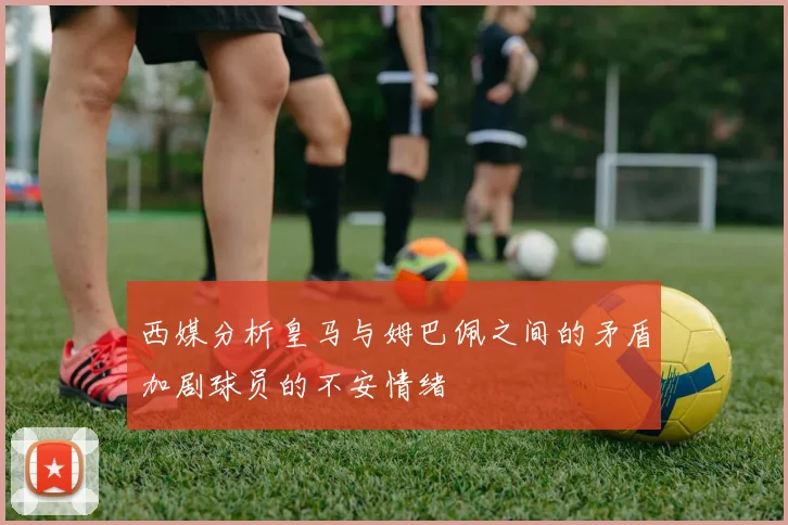 西媒分析皇马与姆巴佩之间的矛盾加剧球员的不安情绪