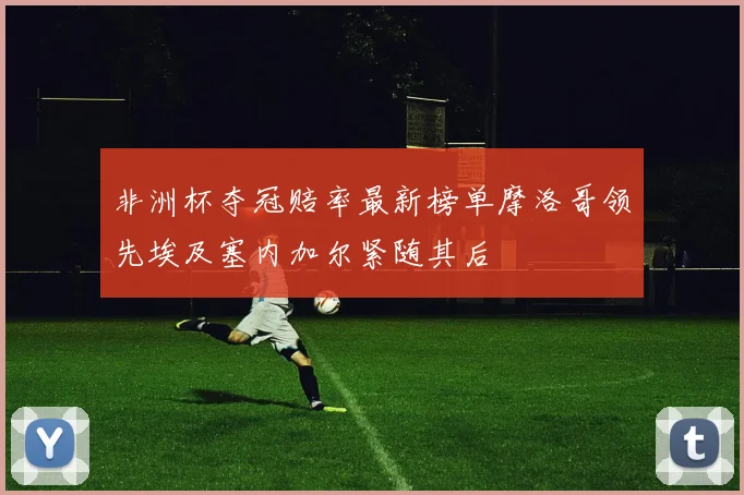 非洲杯夺冠赔率最新榜单摩洛哥领先埃及塞内加尔紧随其后