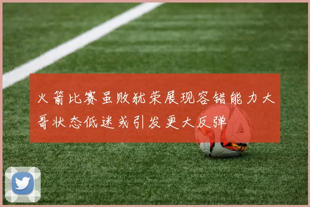 火箭比赛虽败犹荣展现容错能力大哥状态低迷或引发更大反弹
