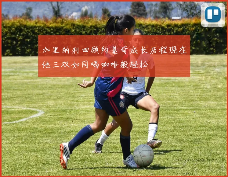 加里纳利回顾约基奇成长历程现在他三双如同喝咖啡般轻松