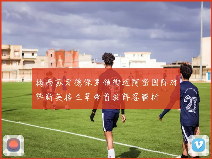 梅西苏牙德保罗领衔迈阿密国际对阵新英格兰革命首发阵容解析