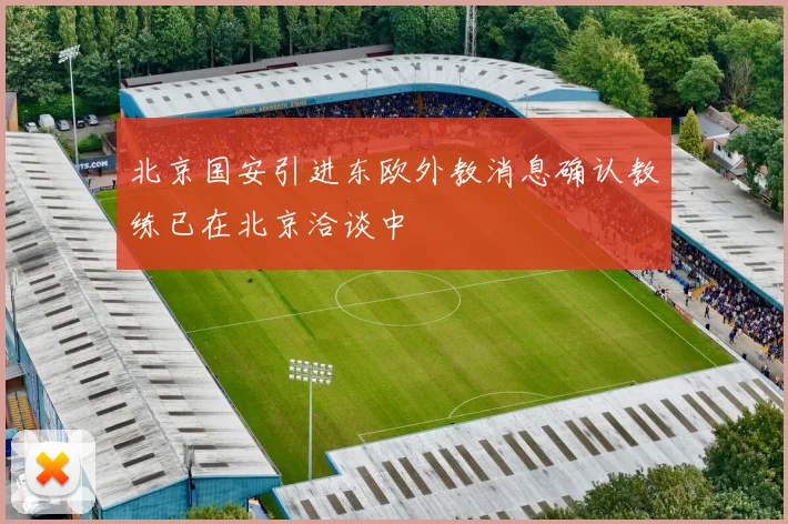 北京国安引进东欧外教消息确认教练已在北京洽谈中