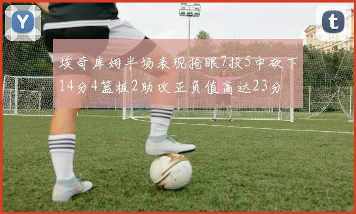 埃奇库姆半场表现抢眼7投5中砍下14分4篮板2助攻正负值高达23分