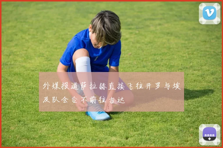 外媒报道萨拉赫直接飞往开罗与埃及队会合不前往吉达