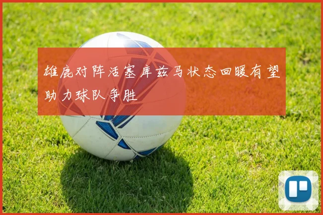 雄鹿对阵活塞库兹马状态回暖有望助力球队争胜