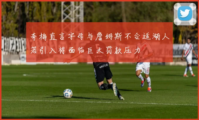 夸梅直言字母与詹姆斯不合适湖人若引入将面临巨大罚款压力