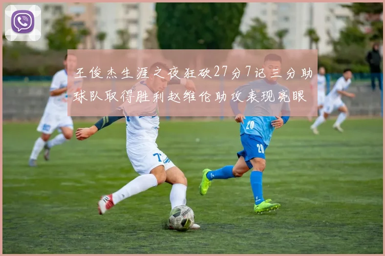 王俊杰生涯之夜狂砍27分7记三分助球队取得胜利赵维伦助攻表现亮眼