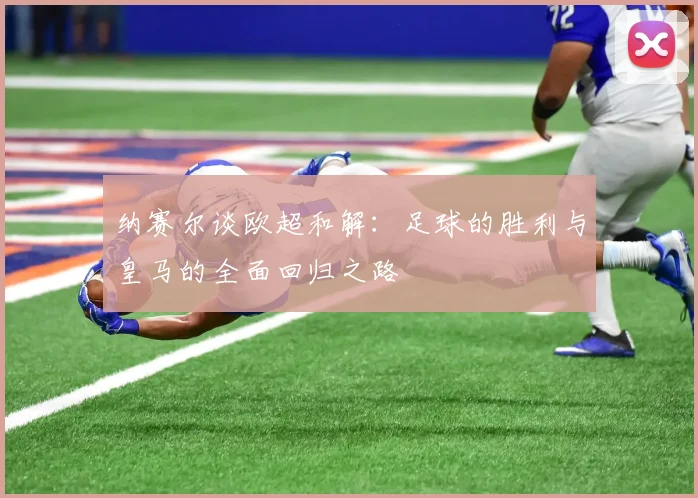 纳赛尔谈欧超和解：足球的胜利与皇马的全面回归之路