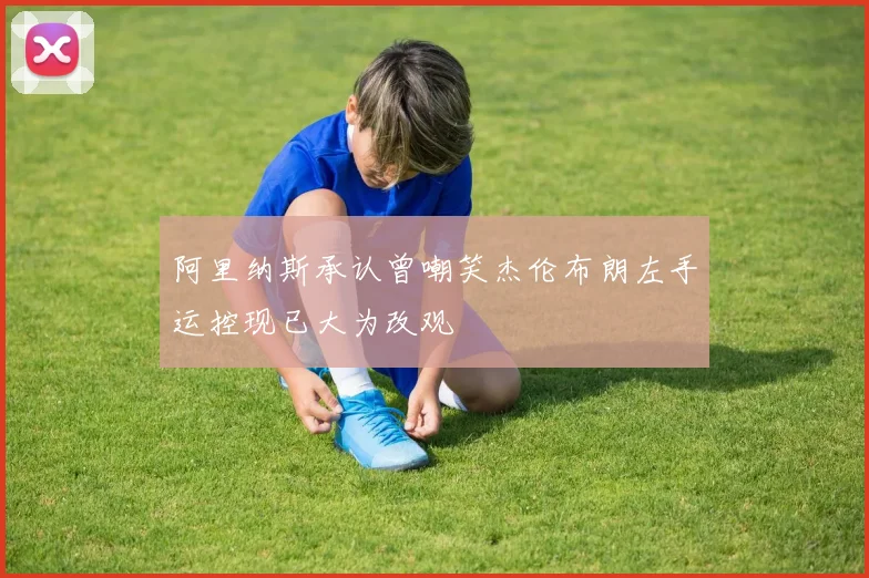 阿里纳斯承认曾嘲笑杰伦布朗左手运控现已大为改观