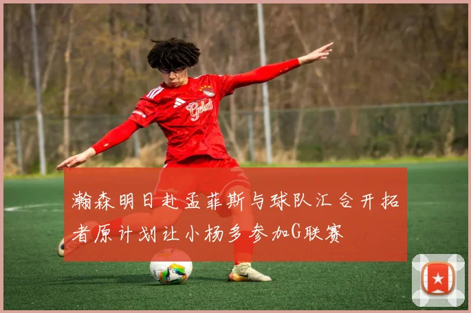 瀚森明日赴孟菲斯与球队汇合开拓者原计划让小杨多参加G联赛