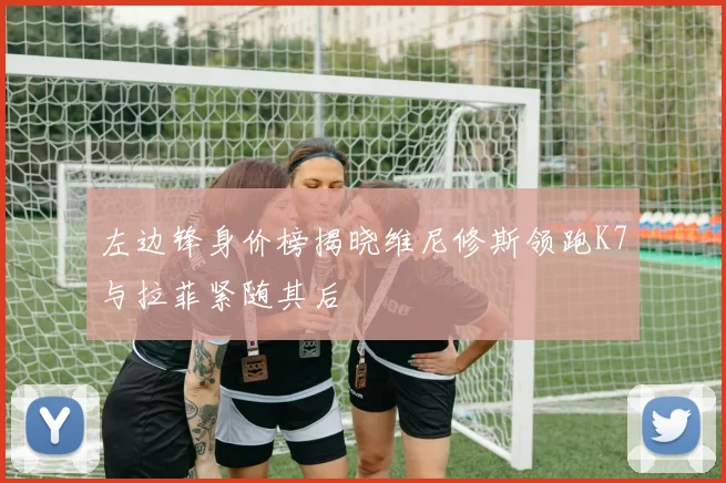 左边锋身价榜揭晓维尼修斯领跑K7与拉菲紧随其后