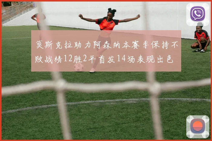 莫斯克拉助力阿森纳本赛季保持不败战绩12胜2平首发14场表现出色