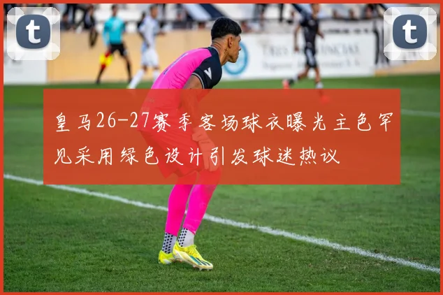 皇马26-27赛季客场球衣曝光主色罕见采用绿色设计引发球迷热议