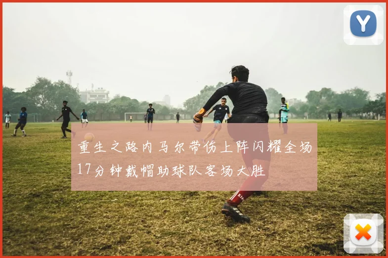 重生之路内马尔带伤上阵闪耀全场17分钟戴帽助球队客场大胜