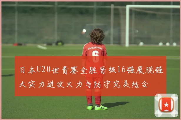 日本U20世青赛全胜晋级16强展现强大实力进攻火力与防守完美结合