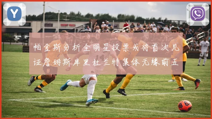 帕金斯分析全明星投票或将首次见证詹姆斯库里杜兰特集体无缘前五