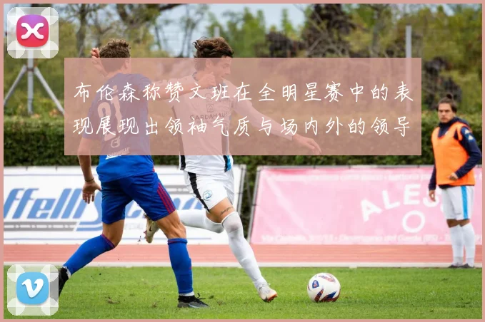 布伦森称赞文班在全明星赛中的表现展现出领袖气质与场内外的领导力