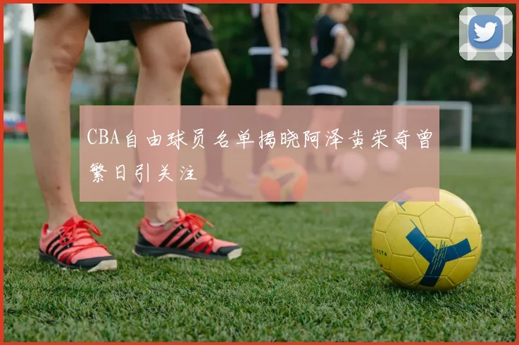 CBA自由球员名单揭晓阿泽黄荣奇曾繁日引关注