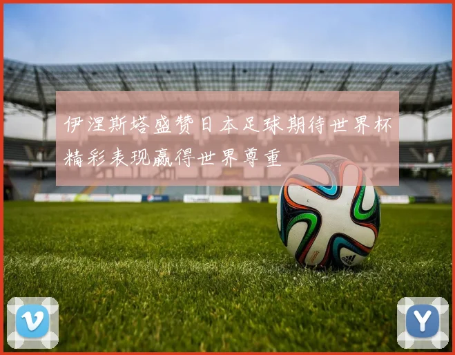 伊涅斯塔盛赞日本足球期待世界杯精彩表现赢得世界尊重