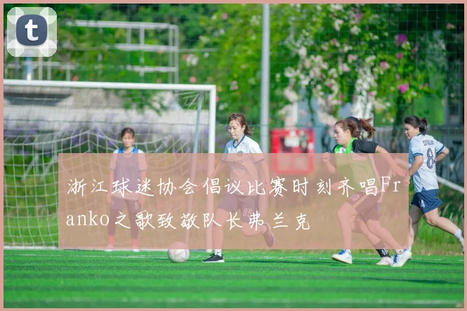 浙江球迷协会倡议比赛时刻齐唱Franko之歌致敬队长弗兰克