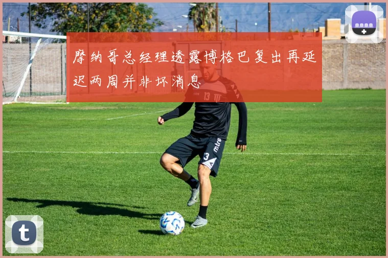 摩纳哥总经理透露博格巴复出再延迟两周并非坏消息