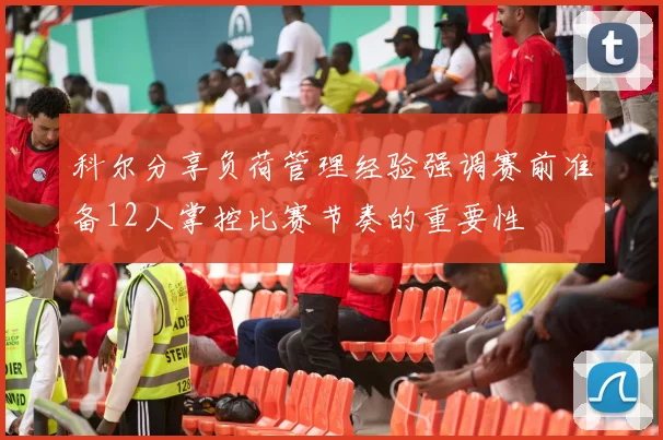 科尔分享负荷管理经验强调赛前准备12人掌控比赛节奏的重要性